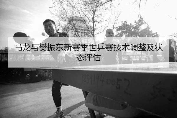 马龙与樊振东新赛季世乒赛技术调整及状态评估 - jiuyou